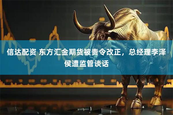 信达配资 东方汇金期货被责令改正，总经理李泽侯遭监管谈话