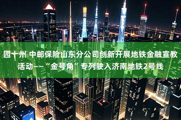 园十州 中邮保险山东分公司创新开展地铁金融宣教活动——“金号角”专列驶入济南地铁2号线
