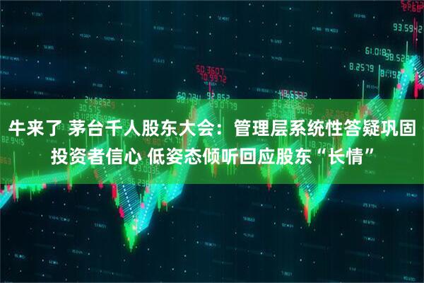 牛来了 茅台千人股东大会：管理层系统性答疑巩固投资者信心 低姿态倾听回应股东“长情”