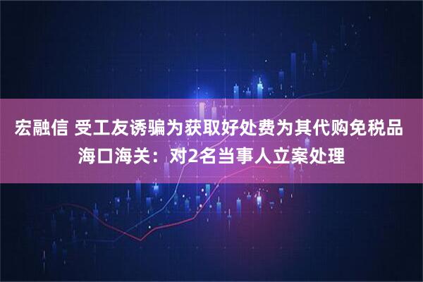宏融信 受工友诱骗为获取好处费为其代购免税品 海口海关：对2名当事人立案处理