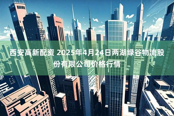 西安高新配资 2025年4月24日两湖绿谷物流股份有限公司价格行情