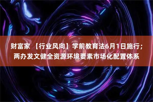 财富家 【行业风向】学前教育法6月1日施行；两办发文健全资源环境要素市场化配置体系