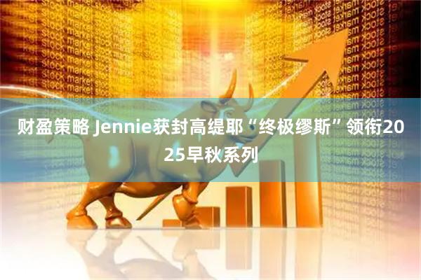 财盈策略 Jennie获封高缇耶“终极缪斯”领衔2025早秋系列