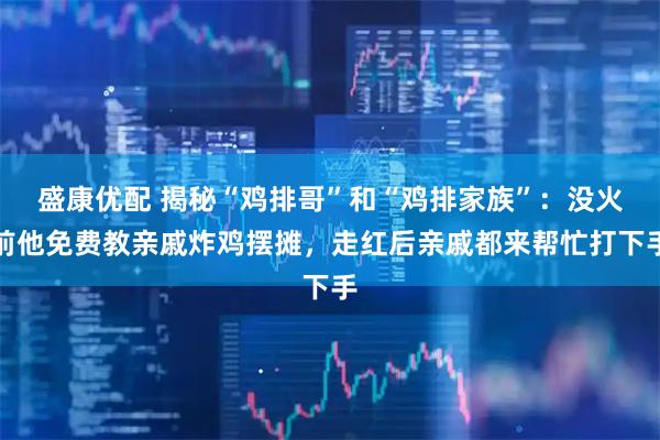 盛康优配 揭秘“鸡排哥”和“鸡排家族”：没火前他免费教亲戚炸鸡摆摊，走红后亲戚都来帮忙打下手