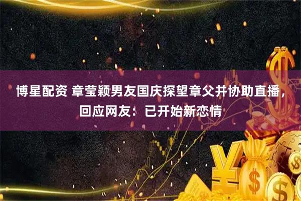 博星配资 章莹颖男友国庆探望章父并协助直播，回应网友：已开始新恋情