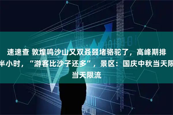 速速查 敦煌鸣沙山又双叒叕堵骆驼了，高峰期排队半小时，“游客比沙子还多”，景区：国庆中秋当天限流