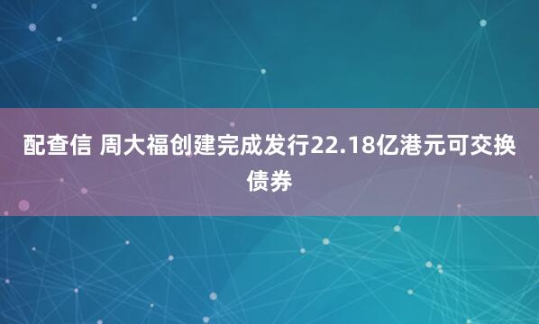 配查信 周大福创建完成发行22.18亿港元可交换债券