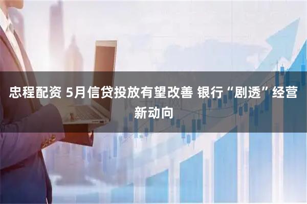 忠程配资 5月信贷投放有望改善 银行“剧透”经营新动向