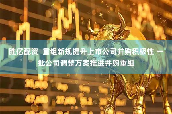 胜亿配资  重组新规提升上市公司并购积极性 一批公司调整方案推进并购重组