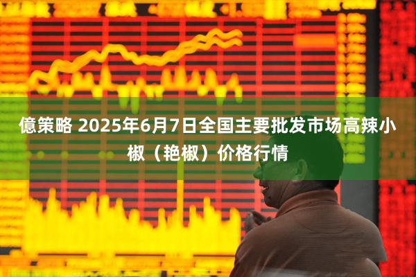 億策略 2025年6月7日全国主要批发市场高辣小椒（艳椒）价格行情