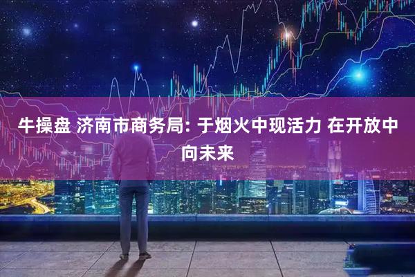 牛操盘 济南市商务局: 于烟火中现活力 在开放中向未来