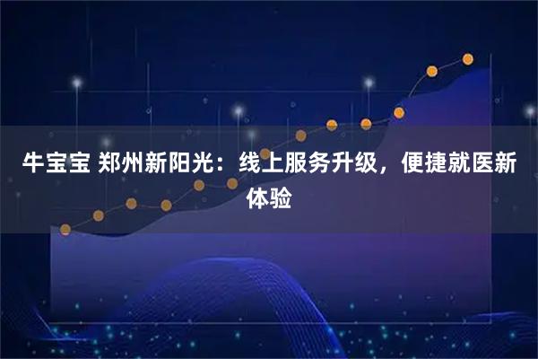 牛宝宝 郑州新阳光：线上服务升级，便捷就医新体验