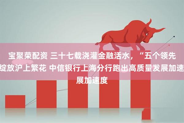 宝聚荣配资 三十七载浇灌金融活水，“五个领先”绽放沪上繁花 中信银行上海分行跑出高质量发展加速度